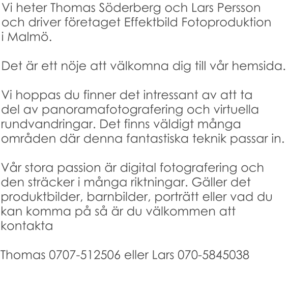 Vi heter Thomas Söderberg och Lars Perssonoch driver företaget Effektbild Fotoproduktioni Malmö.   Det är ett nöje att välkomna dig till vår hemsida.  Vi hoppas du finner det intressant av att tadel av panoramafotografering och virtuella rundvandringar. Det finns väldigt många områden där denna fantastiska teknik passar in.  Vår stora passion är digital fotografering och den sträcker i många riktningar. Gäller det produktbilder, barnbilder, porträtt eller vad du kan komma på så är du välkommen att kontakta  Thomas 0707-512506 eller Lars 070-5845038